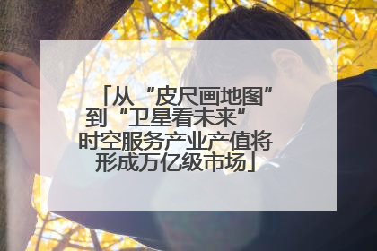 从“皮尺画地图”到“卫星看未来” 时空服务产业产值将形成万亿级市场