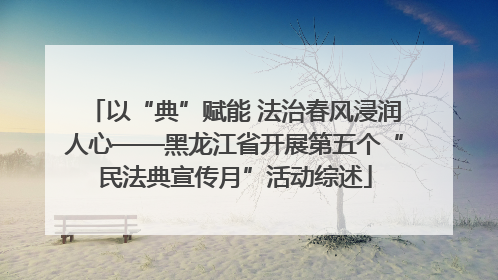 以“典”赋能 法治春风浸润人心——黑龙江省开展第五个“民法典宣传月”活动综述