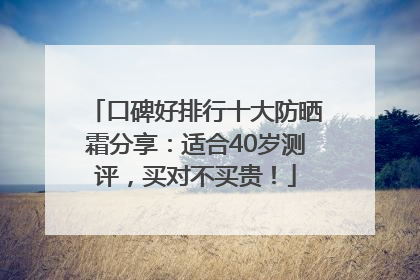 口碑好排行十大防晒霜分享：适合40岁测评，买对不买贵！