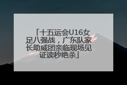 十五运会U16女足八强战，广东队家长助威团亲临现场见证读秒绝杀
