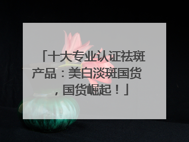 十大专业认证祛斑产品：美白淡斑国货，国货崛起！
