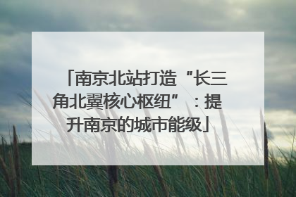 南京北站打造“长三角北翼核心枢纽”：提升南京的城市能级