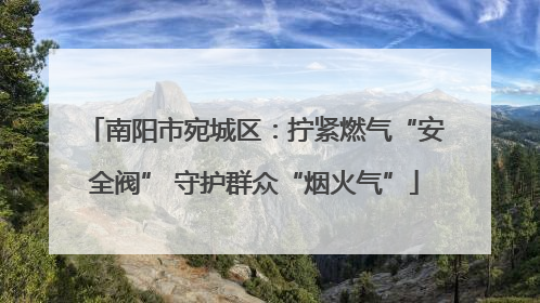 南阳市宛城区：拧紧燃气“安全阀” 守护群众“烟火气”