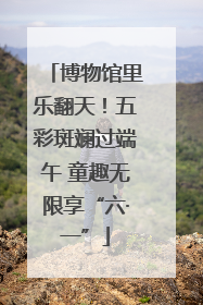 博物馆里乐翻天！五彩斑斓过端午 童趣无限享“六·一”