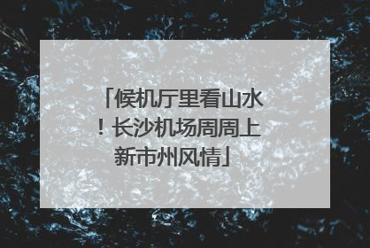 候机厅里看山水！长沙机场周周上新市州风情