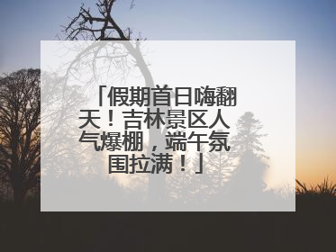 假期首日嗨翻天！吉林景区人气爆棚，端午氛围拉满！