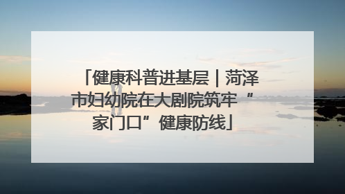 健康科普进基层｜菏泽市妇幼院在大剧院筑牢“家门口”健康防线