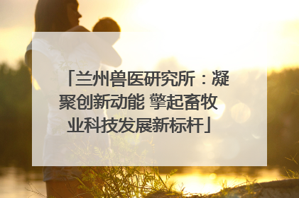 兰州兽医研究所：凝聚创新动能 擎起畜牧业科技发展新标杆