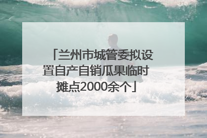 兰州市城管委拟设置自产自销瓜果临时摊点2000余个