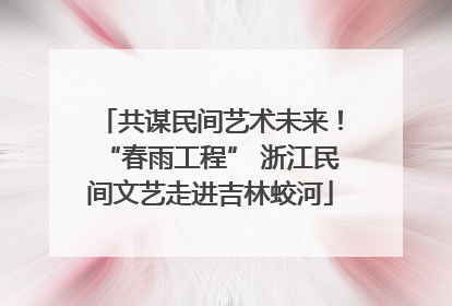 共谋民间艺术未来！“春雨工程” 浙江民间文艺走进吉林蛟河