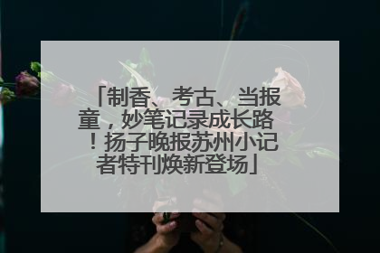 制香、考古、当报童，妙笔记录成长路！扬子晚报苏州小记者特刊焕新登场