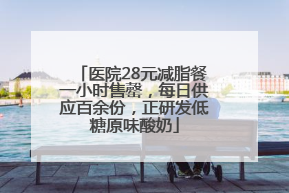 医院28元减脂餐一小时售罄，每日供应百余份，正研发低糖原味酸奶