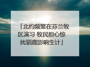 北约频繁在芬兰牧区演习 牧民担心惊扰驯鹿影响生计
