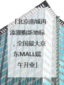 北京南城再添潮购新地标，全国最大京东MALL端午开业
