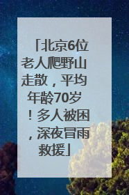 北京6位老人爬野山走散，平均年龄70岁！多人被困，深夜冒雨救援