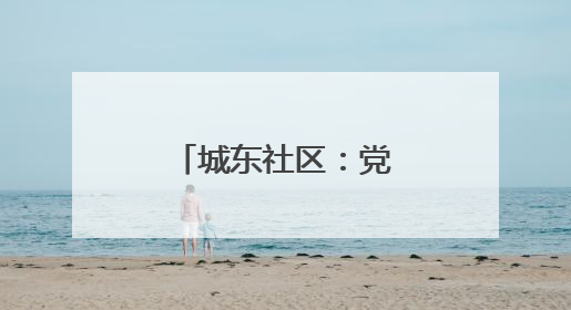 城东社区：党建引领绘就文明幸福画卷