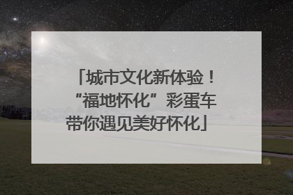 城市文化新体验！“福地怀化”彩蛋车带你遇见美好怀化