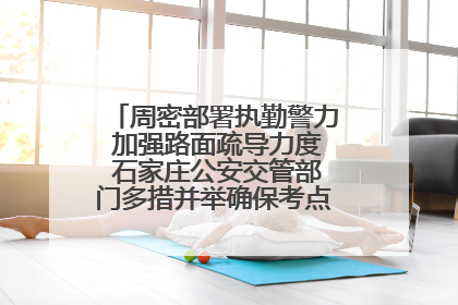 周密部署执勤警力 加强路面疏导力度 石家庄公安交管部门多措并举确保考点周边交通环境良好
