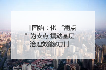 固始：化 “痛点”为支点 撬动基层治理效能跃升