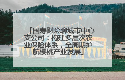 国寿财险聊城市中心支公司：构建多层次农业保险体系，全周期护航樱桃产业发展