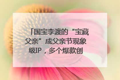 国宝李渡的“宝藏父亲”成父亲节现象级IP，多个爆款创造数千万流量