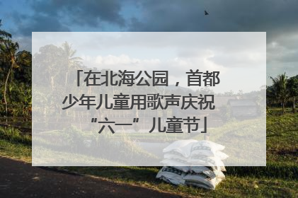 在北海公园，首都少年儿童用歌声庆祝“六一”儿童节