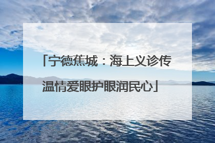 宁德蕉城：海上义诊传温情爱眼护眼润民心