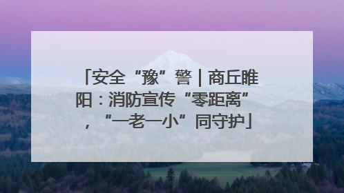 安全“豫”警｜商丘睢阳：消防宣传“零距离”，“一老一小”同守护