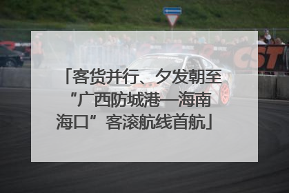 客货并行、夕发朝至 “广西防城港—海南海口”客滚航线首航