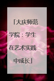 大庆师范学院：学生在艺术实践中成长