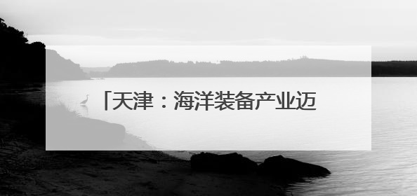 天津：海洋装备产业迈向“数智化”发展新路