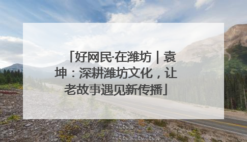 好网民·在潍坊｜袁坤：深耕潍坊文化，让老故事遇见新传播