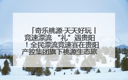 奇乐桃源·天天好玩丨竞速漂流 “礼”遇贵阳！全民漂流竞速赛在贵阳产控集团旗下桃源生态旅游度假区举行
