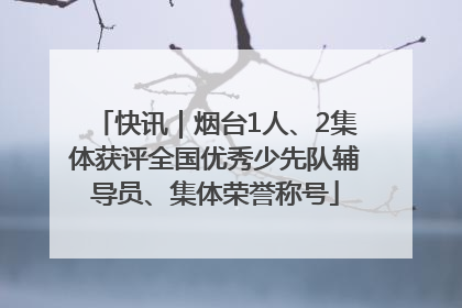 快讯｜烟台1人、2集体获评全国优秀少先队辅导员、集体荣誉称号