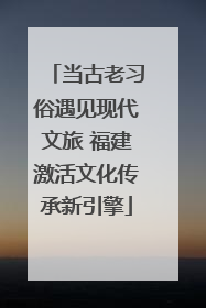 当古老习俗遇见现代文旅 福建激活文化传承新引擎