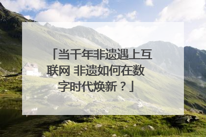 当千年非遗遇上互联网 非遗如何在数字时代焕新？