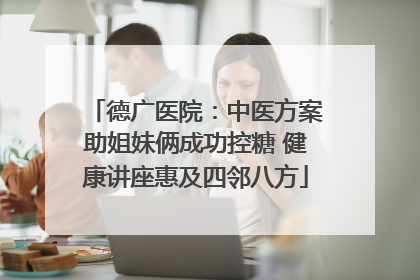 德广医院：中医方案助姐妹俩成功控糖 健康讲座惠及四邻八方