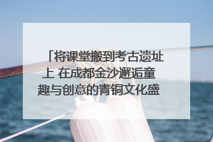 将课堂搬到考古遗址上 在成都金沙邂逅童趣与创意的青铜文化盛宴｜文化中国行