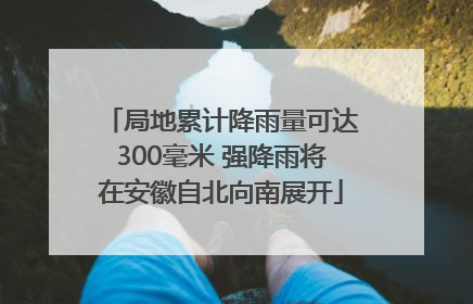 局地累计降雨量可达300毫米 强降雨将在安徽自北向南展开