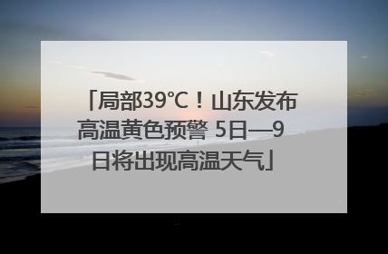 局部39℃！山东发布高温黄色预警 5日—9日将出现高温天气