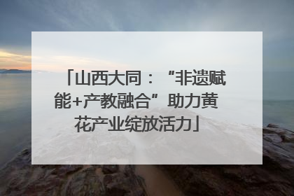 山西大同：“非遗赋能+产教融合”助力黄花产业绽放活力
