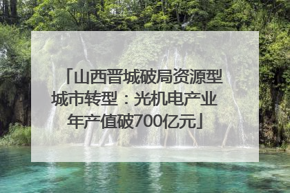 山西晋城破局资源型城市转型：光机电产业年产值破700亿元