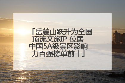 岳麓山跃升为全国顶流文旅IP 位居中国5A级景区影响力百强榜单前十