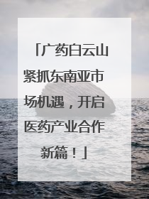 广药白云山紧抓东南亚市场机遇，开启医药产业合作新篇！