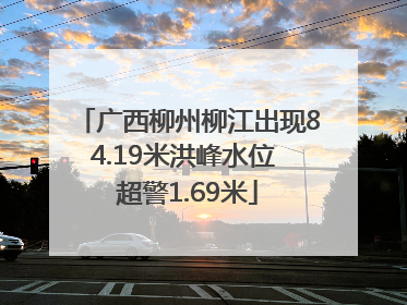 广西柳州柳江出现84.19米洪峰水位 超警1.69米