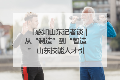感知山东记者谈｜从“制造”到“智造” 山东技能人才引领产业升级