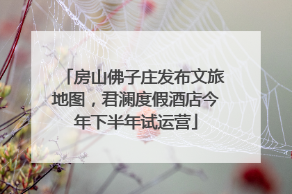 房山佛子庄发布文旅地图，君澜度假酒店今年下半年试运营