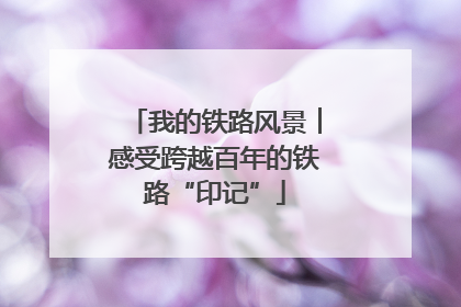 我的铁路风景︱感受跨越百年的铁路“印记”