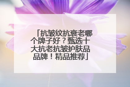 抗皱纹抗衰老哪个牌子好？甄选十大抗老抗皱护肤品品牌！精品推荐