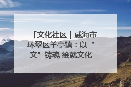 文化社区｜威海市环翠区羊亭镇：以“文”铸魂 绘就文化社区新画卷